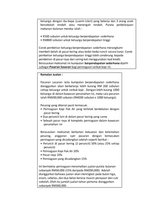 keluarga dengan ibu-bapa (suami-isteri) yang bekerja dan 3 orang anak
bersekolah rendah atau menengah rendah. Purata perbelanjaan
makanan bulanan mereka ialah :
• R500 sebulan untuk keluarga berpendapatan sederhana
• RM800 sebulan untuk keluarga berpendapatan tinggi
Corak pembelian keluarga berpendapatan sederhana merangkumi
membeli-belah di pasar kering atau kedai-kedai runcit secara tunai. Corak
pembelian keluarga berpendapatan tinggi lebih cenderung kepada
pembelian di pasar raya dan sering kali menggunakan kad kredit.
Berasaskan maklumat ini kumpulan berpendapatan sederhana dipilih
sebagai Pasaran Sasaran bagi perniagaan serbuk kopi ini.
Ramalan Jualan :
Pasaran sasaran iaitu kumpulan berpendapatan sederhana
dianggarkan akan berbelanja lebih kurang RM 200 sebulan
setiap keluarga untuk serbuk kopi . Dengan lebih kurang 1000
keluarga di dalam kawasan perumahan ini, maka saiz pasaran
ialah RM200,000 sebulan (RM200 sebulan x 1000 keluarga).
Pesaing yang dikenal pasti termasuk:
• Perniagaan Kopi Pak Ali yang terletak berdekatan dengan
pasar kering
• Dua peruncit lain di dalam pasar kering yang sama
• Sebuah pasar raya di kompleks perniagaan dalam kawasan
perumahan ini
Berasaskan maklumat berkaitan kekuatan dan kelemahan
pesaing, anggaran syer pasaran dengan kemasukan
perniagaan yang dicadangkan adalah seperti berikut :
• Peruncit di pasar kering (2 peruncit) 50% (atau 25% setiap
peruncit)
• Perniagaan Kopi Pak Ali 20%
• Pasar raya 10%
• Perniagaan yang dicadangkan 15%
Ini bermakna perniagaan meramalkan jualan purata bulanan
sebanyak RM30,000 (15% daripada RM200,000). Adalah
dianggarkan bahawa jualan akan meningkat pada bulan tiga,
enam, sebelas, dan dua belas kerana musim perayaan dan cuti
sekolah. Oleh itu jumlah jualan tahun pertama dianggarkan
sebanyak RM360,000.
 