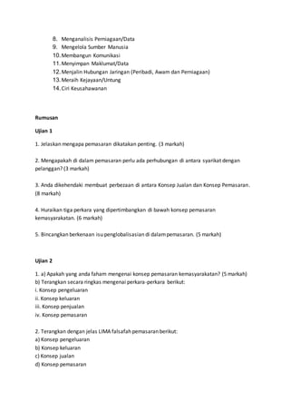 8. Menganalisis Perniagaan/Data
9. Mengelola Sumber Manusia
10.Membangun Komunikasi
11.Menyimpan Maklumat/Data
12.Menjalin Hubungan Jaringan (Peribadi, Awam dan Perniagaan)
13.Meraih Kejayaan/Untung
14.Ciri Keusahawanan
Rumusan
Ujian 1
1. Jelaskan mengapa pemasaran dikatakan penting. (3 markah)
2. Mengapakah di dalam pemasaran perlu ada perhubungan di antara syarikat dengan
pelanggan? (3 markah)
3. Anda dikehendaki membuat perbezaan di antara Konsep Jualan dan Konsep Pemasaran.
(8 markah)
4. Huraikan tiga perkara yang dipertimbangkan di bawah konsep pemasaran
kemasyarakatan. (6 markah)
5. Bincangkan berkenaan isu penglobalisasian di dalampemasaran. (5 markah)
Ujian 2
1. a) Apakah yang anda faham mengenai konsep pemasaran kemasyarakatan? (5 markah)
b) Terangkan secara ringkas mengenai perkara-perkara berikut:
i. Konsep pengeluaran
ii. Konsep keluaran
iii. Konsep penjualan
iv. Konsep pemasaran
2. Terangkan dengan jelas LIMA falsafah pemasaran berikut:
a) Konsep pengeluaran
b) Konsep keluaran
c) Konsep jualan
d) Konsep pemasaran
 