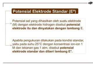 Potensial Elektrode Standar (E⁰) 
Potensial sel yang dihasilkan oleh suatu elektrode 
(M) dengan elektrode hidrogen disebut potensial 
elektrode itu dan dinyatakan dengan lambang E. 
Apabila pengukuran dilakukan pada kondisi standar, 
yaitu pada suhu 25°C dengan konsentrasi ion-ion 1 
M dan tekanan gas 1 atm, disebut potensial 
elektrode standar dan diberi lambang E°. 
 