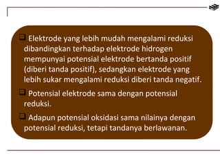  Elektrode yang lebih mudah mengalami reduksi 
dibandingkan terhadap elektrode hidrogen 
mempunyai potensial elektrode bertanda positif 
(diberi tanda positif), sedangkan elektrode yang 
lebih sukar mengalami reduksi diberi tanda negatif. 
 Potensial elektrode sama dengan potensial 
reduksi. 
 Adapun potensial oksidasi sama nilainya dengan 
potensial reduksi, tetapi tandanya berlawanan. 
 