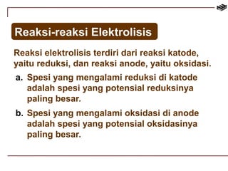 Reaksi-reaksi Elektrolisis 
Reaksi elektrolisis terdiri dari reaksi katode, 
yaitu reduksi, dan reaksi anode, yaitu oksidasi. 
a. Spesi yang mengalami reduksi di katode 
adalah spesi yang potensial reduksinya 
paling besar. 
b. Spesi yang mengalami oksidasi di anode 
adalah spesi yang potensial oksidasinya 
paling besar. 
 