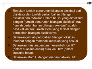 3. Tentukan jumlah penurunan bilangan oksidasi dari 
oksidator dan jumlah pertambahan bilangan 
oksidasi dari reduktor. Dalam hal ini yang dimaksud 
dengan ”jumlah penurunan bilangan oksidasi” atau 
”jumlah pertambahan bilangan oksidasi” adalah 
hasil kali antara jumlah atom yang terlibat dengan 
perubahan bilangan oksidasinya. 
4. Samakan jumlah perubahan bilangan oksidasi 
tersebut dengan memberi koefisien yang sesuai. 
5. Setarakan muatan dengan menambah ion H 
– 
(dalam suasana asam) atau ion OH (dalam 
suasana basa). 
+ 
6. Setarakan atom H dengan menambahkan H2O. 
 