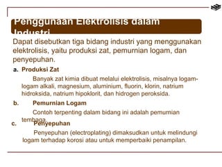 Penggunaan Elektrolisis dalam 
Industri 
Dapat disebutkan tiga bidang industri yang menggunakan 
elektrolisis, yaitu produksi zat, pemurnian logam, dan 
penyepuhan. 
a. Produksi Zat 
Banyak zat kimia dibuat melalui elektrolisis, misalnya logam-logam 
alkali, magnesium, aluminium, fluorin, klorin, natrium 
hidroksida, natrium hipoklorit, dan hidrogen peroksida. 
b. Pemurnian Logam 
Contoh terpenting dalam bidang ini adalah pemurnian 
c. tembPaegnay. epuhan 
Penyepuhan (electroplating) dimaksudkan untuk melindungi 
logam terhadap korosi atau untuk memperbaiki penampilan. 
 