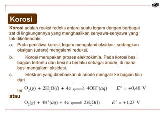 Korosi 
Korosi adalah reaksi redoks antara suatu logam dengan berbagai 
zat di lingkungannya yang menghasilkan senyawa-senyawa yang 
tak dikehendaki. 
a. Pada peristiwa korosi, logam mengalami oksidasi, sedangkan 
oksigen (udara) mengalami reduksi. 
b. Korosi merupakan proses elektrokimia. Pada korosi besi, 
bagian tertentu dari besi itu berlaku sebagai anode, di mana 
besi mengalami oksidasi. 
c. Elektron yang dibebaskan di anode mengalir ke bagian lain 
dari 
besi itu yang berlaku sebagai katode, di mana oksigen 
tereduksi. 
atau 
 