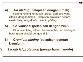 4) Tin plating (pelapisan dengan timah) 
Kaleng-kaleng kemasan terbuat dari besi yang 
dilapisi dengan timah. Pelapisan dilakukan secara 
elektrolisis, yang disebut electroplating. 
5) Galvanisasi (pelapisan dengan zink) 
Pipa besi, tiang telpon, badan mobil, dan berbagai 
barang lain dilapisi dengan zink. 
6) Cromium plating (pelapisan dengan 
kromium) 
7) Sacrificial protection (pengorbanan anode) 
