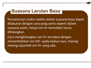 Suasana Larutan Basa 
Penyetaraan reaksi redoks dalam suasana basa dapat 
dilakukan dengan cara yang sama seperti dalam 
suasana asam, tetapi ion H+ kemudian harus 
dihilangkan. 
Cara menghilangkan ion H+ tersebut dengan 
menambahkan ion OH– pada kedua ruas, masing-masing 
sejumlah ion H+ yang ada. 
 