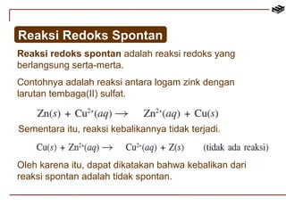 Reaksi Redoks Spontan 
Reaksi redoks spontan adalah reaksi redoks yang 
berlangsung serta-merta. 
Contohnya adalah reaksi antara logam zink dengan 
larutan tembaga(II) sulfat. 
Sementara itu, reaksi kebalikannya tidak terjadi. 
Oleh karena itu, dapat dikatakan bahwa kebalikan dari 
reaksi spontan adalah tidak spontan. 
 