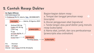 2. Contoh Resep Dokter
Bagian-bagian dalam resep :
a. Tempat dan tanggal penulisan resep
(inscriptio)
b. Aturan penggunaan obat (signatura)
c. Tanda tangan atau paraf dokter yang menulis
resep (subscriptio)
d. Nama obat, jumlah, dan cara pembuatannya
(praescriptio atau ordination)
inscriptio
signatura
subscriptio
praescriptio
 