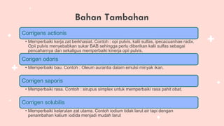 Bahan Tambahan
Corrigens actionis
• Memperbaiki kerja zat berkhasiat. Contoh : opi pulvis, kalii sulfas, ipecacuanhae radix.
Opii pulvis menyebabkan sukar BAB sehingga perlu diberikan kalii sulfas sebagai
pencaharnya dan sekaligus memperbaiki kinerja opii pulvis.
Corigen odoris
• Memperbaiki bau. Contoh : Oleum aurantia dalam emulsi minyak ikan.
Corrigen saporis
• Memperbaiki rasa. Contoh : sirupus simplex untuk memperbaiki rasa pahit obat.
Corrigen solubilis
• Memperbaiki kelarutan zat utama. Contoh iodium tidak larut air tapi dengan
penambahan kalium iodida menjadi mudah larut
 