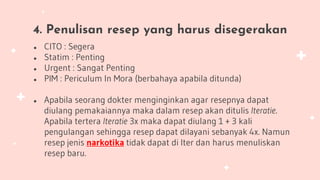 4. Penulisan resep yang harus disegerakan
● CITO : Segera
● Statim : Penting
● Urgent : Sangat Penting
● PIM : Periculum In Mora (berbahaya apabila ditunda)
● Apabila seorang dokter menginginkan agar resepnya dapat
diulang pemakaiannya maka dalam resep akan ditulis Iteratie.
Apabila tertera Iteratie 3x maka dapat diulang 1 + 3 kali
pengulangan sehingga resep dapat dilayani sebanyak 4x. Namun
resep jenis narkotika tidak dapat di Iter dan harus menuliskan
resep baru.
 