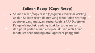Salinan Resep (Copy Resep)
● Salinan resep/copy resep (apograph, exemplum, afschrif)
adalah Salinan resep dokter yang dibuat oleh seorang
apoteker yang melayani resep. Apabila APA (Apoteker
Pengelola Apotek) sedang tidak bertugas maka ttd
dan paraf pada Salinan resep di lakukan oleh Aping
(apoteker pendamping) atau apoteker pengganti.
 