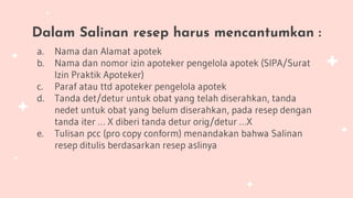 Dalam Salinan resep harus mencantumkan :
a. Nama dan Alamat apotek
b. Nama dan nomor izin apoteker pengelola apotek (SIPA/Surat
Izin Praktik Apoteker)
c. Paraf atau ttd apoteker pengelola apotek
d. Tanda det/detur untuk obat yang telah diserahkan, tanda
nedet untuk obat yang belum diserahkan, pada resep dengan
tanda iter … X diberi tanda detur orig/detur …X
e. Tulisan pcc (pro copy conform) menandakan bahwa Salinan
resep ditulis berdasarkan resep aslinya
 