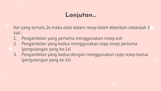 Lanjutan…
Iter yang tertulis 2x maka obat dalam resep boleh diberikan sebanyak 3
kali :
1. Pengambilan yang pertama menggunakan resep asli
2. Pengambilan yang kedua menggunakan copy resep pertama
(pengulangan yang ke-1x)
3. Pengambilan yang kedua dengan menggunakan copy resep kedua
(pengulangan yang ke-2x)
 