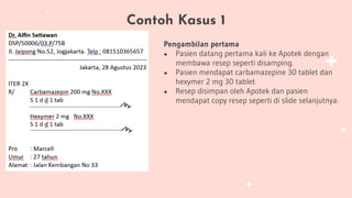 Contoh Kasus 1
Pengambilan pertama
● Pasien datang pertama kali ke Apotek dengan
membawa resep seperti disamping.
● Pasien mendapat carbamazepine 30 tablet dan
hexymer 2 mg 30 tablet.
● Resep disimpan oleh Apotek dan pasien
mendapat copy resep seperti di slide selanjutnya.
 