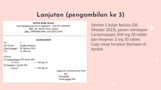Lanjutan (pengambilan ke 3)
Setelah 1 bulan berlalu (28
Oktober 2023), pasien mendapat
Carbamazepin 200 mg 30 tablet
dan Hexymer 2 mg 30 tablet.
Copy resep tersebut disimpan di
Apotek.
 