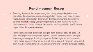 Penyimpanan Resep
● Seorang Apoteker bertugas mengatur resep yang dikerjakan dan
diurutkan berdasarkan urutan tanggal dan nomor urut penerimaan
resep. Resep yang sudah dikerjakan disimpan sekurang-kurangnya
selama 5 tahun. Resep yang mengandung bahan narkotika harus
dipisahkan dari resep lainnya. Jika sudah tersimpan lebih dari 5 tahun
dapat dilakukan pemusnahan.
● Pemusnahan dapat dilakukan dengan cara dibakar atau dg cara lain
oleh APA (Apoteker Pengelola Apotek) secara bersama-sama dengan
sekurang-kurangnya 1 petugas apotek. Pada kegiatan pemusnahan
resep maka apoteker harus membuat berita acara 4 rangkap yang dittd
oleh APA Bersama dengan sekurang-kurangnya seorang petugas apotek.
 