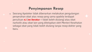 Penyimpanan Resep
● Seorang Apoteker tidak dibenarkan melakukan pengulangan
penyerahan obat atas resep yang sama apabila terdapat
penulisan n.i (ne iteratur = tidak boleh diulang) atau obat
narkotik atau obat lain yang ditetapkan oleh Menteri Kesehatan
sebagai obat yang tidak boleh diulang tanpa resep dokter yang
baru.
 