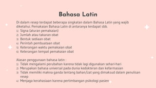 Bahasa Latin
Di dalam resep terdapat beberapa singkatan dalam Bahasa Latin yang wajib
diketahui. Pemakaian Bahasa Latin di antaranya terdapat sbb.
1) Signa (aturan pemakaian)
2) Jumlah atau takaran obat
3) Bentuk sediaan obat
4) Perintah pembuataan obat
5) Keterangan waktu pemakaian obat
6) Keterangan tempat pemakaian obat
Alasan penggunaan bahasa latin :
1) Tidak mengalami perubahan karena tidak lagi digunakan sehari-hari
2) Merupakan bahasa universal pada dunia kedokteran dan kefarmasian
3) Tidak memiliki makna ganda tentang bahan/zat yang dimaksud dalam penulisan
resep
4) Menjaga kerahasiaan karena pertimbangan psikologi pasien
 