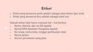 Etiket
● Etiket yang berwarna putih adalah sebagai obat dalam (per-oral)
● Etiket yang berwarna biru adalah sebagai obat luar
Sebuah etiket obat harus memuat hal – hal berikut :
1. Nama, Alamat, dan no SIA apotek
2. Nama/SIPA Apoteker Pengelola Apotek
3. No resep, nama kota, tanggal pembuatan obat
4. Nama pasien
5. Aturan pemakaian yang jelas
 