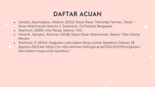 DAFTAR ACUAN
● Sundari., Ayuningtyas., Widarto. (2022). Dasar-Dasar Teknologi Farmasi : Dasar –
Dasar Kefarmasian Volume 1. Sukoharjo : CV Pustaka Bengawan.
● Syamsuni. (2006). Ilmu Resep. Jakarta : EGC.
● Hendrik., Apriyani., Rahman. (2018). Dasar-Dasar Kefarmasian. Bekasi : Pilar Utama
Mandiri.
● Rokhman, R. (2014). Singkatan Latin dalam Resep (untuk Apoteker). Diakses 28
Agustus 2023 dari https://m-rifqi-rokhman.staff.ugm.ac.id/2014/03/09/singkatan-
latin-dalam-resep-untuk-apoteker/.
 