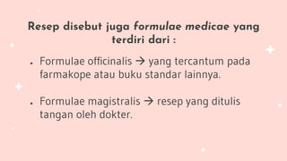 Resep disebut juga formulae medicae yang
terdiri dari :
● Formulae officinalis  yang tercantum pada
farmakope atau buku standar lainnya.
● Formulae magistralis  resep yang ditulis
tangan oleh dokter.
 