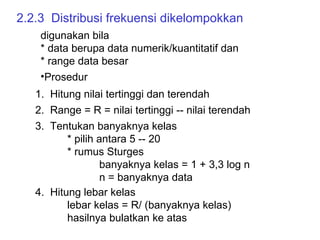 2.2.3  Distribusi frekuensi dikelompokkan digunakan bila  * data berupa data numerik/kuantitatif dan  * range data besar Prosedur 1.  Hitung nilai tertinggi dan terendah  2.  Range = R = nilai tertinggi -- nilai terendah  3.  Tentukan banyaknya kelas * pilih antara 5 -- 20 * rumus Sturges banyaknya kelas = 1 + 3,3 log n n = banyaknya data 4.  Hitung lebar kelas lebar kelas = R/ (banyaknya kelas) hasilnya bulatkan ke atas 