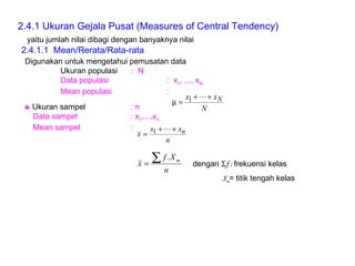 2.4.1 Ukuran Gejala Pusat (Measures of Central Tendency) Digunakan untuk mengetahui pemusatan data Ukuran populasi :  N Data populasi :  x 1 , ..., x N Mean populasi :     Ukuran sampel : n Data sampel : x 1 ,...,x n Mean sampel :  2.4.1.1  Mean/Rerata/Rata-rata yaitu jumlah nilai dibagi dengan banyaknya nilai dengan   f :  frekuensi kelas X m = titik tengah kelas 
