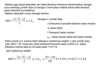 Median diperoleh rumus sebagai berikut: Median juga dapat diperoleh dari tabel distribusi frekuensi dikelompokan dengan  cara membagi jumlah data (n) dengan 2 kemudian melihat lokasi data tersebut pada frekuensi kumulatifnya.  Pada contoh 2.3. karena telah diketahui mediannya adalah ½ dari jumlah data yaitu 50/2 = 25  maka dari tabel distribusi frekuensi pada contoh 2.3. dapat diketahui bahwa data ke 25 pada kelas 110-114.  Dengan n: jumlah data cf :frekuensi kumulatif sebelum kelas median w: lebar kelas f: frekuensi kelas median L m  : batas bawah kelas dari kelas median Jadi mediannya adalah 