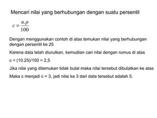 Mencari nilai yang berhubungan dengan suatu persentil Dengan menggunakan contoh di atas temukan nilai yang berhubungan dengan persentil ke 25 Karena data telah diurutkan, kemudian cari nilai dengan rumus di atas c = (10.25)/100 = 2,5 Jika nilai yang ditemukan tidak bulat maka nilai tersebut dibulatkan ke atas Maka c menjadi c = 3, jadi nilai ke 3 dari data tersebut adalah 5. 