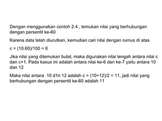 Dengan menggunakan contoh 2.4., temukan nilai yang berhubungan dengan persentil ke-60 Karena data telah diurutkan, kemudian cari nilai dengan rumus di atas c = (10.60)/100 = 6 Jika nilai yang ditemukan bulat, maka digunakan nilai tengah antara nilai c dan c+1. Pada kasus ini adalah antara nilai ke-6 dan ke-7 yaitu antara 10 dan 12 Maka nilai antara  10 d1n 12 adalah c = (10+12)/2 = 11, jadi nilai yang berhubungan dengan persentil ke-60 adalah 11 