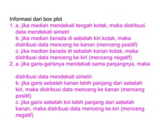 Informasi dari box plot 1. a. jika median mendekati tengah kotak, maka distribusi data mendekati simetri b. jika median berada di sebelah kiri kotak, maka distribusi data menceng ke kanan (menceng positif) c. jika median berada di sebelah kanan kotak, maka distribusi data menceng ke kiri (menceng negatif) 2. a. jika garis-garisnya mendekati sama panjangnya, maka  distribusi data mendekati simetri b. jika garis sebelah kanan lebih panjang dari sebelah  kiri, maka distribusi data menceng ke kanan (menceng  positif) c. jika garis sebelah kiri lebih panjang dari sebelah  kanan, maka distribusi data menceng ke kiri (menceng  negatif) 