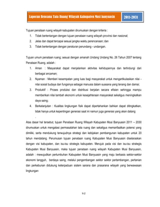 II-2 
Laporan Rencana Tata Ruang Wilayah Kabupaten Musi banyuasin 2011-2031 
Tujuan penataan ruang wilayah kabupaten dirumuskan dengan kriteria : 
1. Tidak bertentangan dengan tujuan penataan ruang wilayah provinsi dan nasional; 
2. Jelas dan dapat tercapai sesuai jangka waktu perencanaan; dan 
3. Tidak bertentangan dengan peraturan perundang - undangan. 
Tujuan umum penataan ruang; sesuai dengan amanah Undang Undang No. 26 Tahun 2007 tentang Penataan Ruang, adalah : 
1. Aman : Masyarakat dapat menjalankan aktivitas kehidupannya dan terlindungi dari berbagai ancaman; 
2. Nyaman : Memberi kesempatan yang luas bagi masyarakat untuk mengartikulasikan nilai - nilai sosial budaya dan fungsinya sebagai manusia dalam suasana yang tenang dan damai; 
3. Produktif : Proses produksi dan distribusi berjalan secara efisien sehingga mampu memberikan nilai tambah ekonomi untuk kesejahteraan masyarakat sekaligus meningkatkan daya saing; 
4. Berkelanjutan : Kualitas lingkungan fisik dapat dipertahankan bahkan dapat ditingkatkan, tidak hanya untuk kepentingan generasi saat ini namun juga generasi yang akan datang 
. Atas dasar hal tersebut, tujuan Penataan Ruang Wilayah Kabupaten Musi Banyuasin 2011 – 2030 dirumuskan untuk mengatasi permasalahan tata ruang dan sekaligus memanfaatkan potensi yang dimiliki, serta mendukung terwujudnya strategi dan kebijakan pembangunan kabupaten untuk 20 tahun mendatang. Perumusan tujuan penataan ruang Kabupaten Musi Banyuasin diselaraskan dengan visi kabupaten, dan isu-isu strategis kabupaten. Merujuk pada visi dan isu-isu strategis Kabupaten Musi Banyuasin, maka tujuan penataan ruang wilayah Kabupaten Musi Banyuasin, adalah : mewujudkan pertumbuhan Kabupaten Musi Banyuasin yang maju berbasis sektor-sektor ekonomi tangguh, berdaya saing, melalui pengembangan sektor sektor pertambangan, pertanian dan perkebunan didukung keterpaduan sistem sarana dan prasarana wilayah yang berwawasan lingkungan  