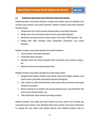 II-3 
Laporan Rencana Tata Ruang Wilayah Kabupaten Musi banyuasin 2011-2031 
2.2 RUMUSAN KEBIJAKAN DAN STRATEGI PENATAAN RUANG Kebijakan penataan ruang wilayah kabupaten merupakan arah tindakan yang harus ditetapkan untuk mencapai tujuan penataan ruang wilayah kabupaten. Kebijakan penataan ruang wilayah kabupaten berfungsi sebagai : 
1. Sebagai dasar untuk memformulasikan strategi penataan ruang wilayah kabupaten; 
2. Sebagai dasar untuk merumuskan struktur dan pola ruang wilayah kabupaten; 
3. Memberikan arah bagi penyusunan indikasi program utama dalam RTRW kabupaten ; dan 
4. Sebagai dasar dalam penetapan arahan pengendalian pemanfaatan ruang wilayah kabupaten. 
Kebijakan penataan ruang wilayah kabupaten dirumuskan berdasarkan : 
1. Tujuan penataan ruang wilayah kabupaten ; 
2. Karakteristik wilayah kabupaten; 
3. Kapasitas sumber daya wilayah kabupaten dalam mewujudkan tujuan penataan ruangnya ; dan 
4. Ketentuan peraturan perundang-undangan terkait. 
Kebijakan penataan ruang wilayah kabupaten dirumuskan dengan kriteria : 
1. Mengakomodasi kebijakan penataan ruang wilayah nasional dan kebijakan penataan ruang wilayah propinsi yang berlaku pada wilayah kabupaten bersangkutan; 
2. Jelas, realistis dan dapat diimplementasikan dalam jangka waktu perencanaan pada wilayah kabupaten bersangkutan; 
3. Mampu menjawab isu isu strategis, baik yang ada sekarang maupun yang diperkirakan akan timbul di masa yang akan datang ; dan 
4. Tidak bertentangan dengan peraturan perundang-undangan. 
Kebijakan penataan ruang adalah garis besar tindakan yang harus diambil untuk mencapai atau mewujudkan tujuan penataan ruang. Mengingat bahwa tujuan penataan ruang disusun berdasarkan isu strategis tata ruang wilayah yang dihadapi sekarang maka kebijakan penataan ruang pun  