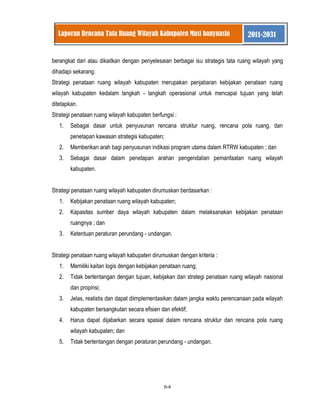 II-4 
Laporan Rencana Tata Ruang Wilayah Kabupaten Musi banyuasin 2011-2031 
berangkat dari atau dikaitkan dengan penyelesaian berbagai isu strategis tata ruang wilayah yang dihadapi sekarang. Strategi penataan ruang wilayah kabupaten merupakan penjabaran kebijakan penataan ruang wilayah kabupaten kedalam langkah - langkah operasional untuk mencapai tujuan yang telah ditetapkan. Strategi penataan ruang wilayah kabupaten berfungsi : 
1. Sebagai dasar untuk penyusunan rencana struktur ruang, rencana pola ruang, dan penetapan kawasan strategis kabupaten; 
2. Memberikan arah bagi penyusunan indikasi program utama dalam RTRW kabupaten ; dan 
3. Sebagai dasar dalam penetapan arahan pengendalian pemanfaatan ruang wilayah kabupaten. 
Strategi penataan ruang wilayah kabupaten dirumuskan berdasarkan : 
1. Kebijakan penataan ruang wilayah kabupaten; 
2. Kapasitas sumber daya wilayah kabupaten dalam melaksanakan kebijakan penataan ruangnya ; dan 
3. Ketentuan peraturan perundang - undangan. 
Strategi penataan ruang wilayah kabupaten dirumuskan dengan kriteria : 
1. Memiliki kaitan logis dengan kebijakan penataan ruang; 
2. Tidak bertentangan dengan tujuan, kebijakan dan strategi penataan ruang wilayah nasional dan propinsi; 
3. Jelas, realistis dan dapat diimplementasikan dalam jangka waktu perencanaan pada wilayah kabupaten bersangkutan secara efisien dan efektif; 
4. Harus dapat dijabarkan secara spasial dalam rencana struktur dan rencana pola ruang wilayah kabupaten; dan 
5. Tidak bertentangan dengan peraturan perundang - undangan. 
 