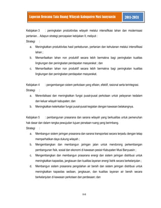II-6 
Laporan Rencana Tata Ruang Wilayah Kabupaten Musi banyuasin 2011-2031 
Kebijakan 3 : peningkatan produktivitas wilayah melalui intensifikasi lahan dan modernisasi pertanian. . Adapun strategi pencapaian kebijakan II, meliputi : Strategi : 
a. Meningkatkan produktivitas hasil perkebunan, pertanian dan kehutanan melalui intensifikasi lahan ; 
b. Memanfaatkan lahan non produktif secara lebih bermakna bagi peningkatan kualitas lingkungan dan peningkatan pendapatan masyarakat ; dan 
c. Memanfaatkan lahan non produktif secara lebih bermakna bagi peningkatan kualitas lingkungan dan peningkatan pendapatan masyarakat. 
Kebijakan 4 : pengembangan sistem perkotaan yang efisien, efektif, rasional serta terintegrasi. Strategi : 
a. Merevitalisasi dan meningkatkan fungsi pusat-pusat perkotaan untuk pelayanan kedalam dan keluar wilayah kabupaten; dan 
b. Meningkatkan keterkaitan fungsi pusat-pusat kegiatan dengan kawasan belakangnya. 
Kebijakan 5 : pembangunan prasarana dan sarana wilayah yang berkualitas untuk pemenuhan hak dasar dan dalam rangka pewujudan tujuan penataan ruang yang berimbang. Strategi : 
a. Membangun sistem jaringan prasarana dan sarana transportasi secara terpadu dengan tetap memperhatikan daya dukung wilayah ; 
b. Mengembangkan dan membangun jaringan jalan untuk mendorong perkembangan pembangunan fisik, sosial dan ekonomi di kawasan pesisir Kabupaten Musi Banyuasin ; 
c. Mengembangkan dan membangun prasarana energi dan sistem jaringan distribusi untuk meningkatkan kapasitas, jangkauan dan kualitas layanan energi listrik secara berkelanjutan ; 
d. Membangun sistem prasarana pengolahan air bersih dan sistem jaringan distribusi untuk meningkatkan kapasitas sediaan, jangkauan, dan kualitas layanan air bersih secara berkelanjutan di kawasan perkotaan dan perdesaan; dan  