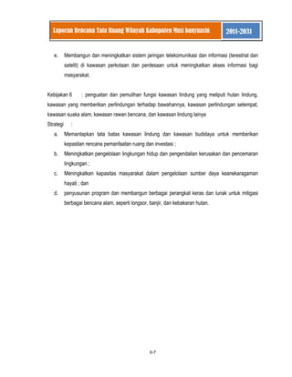 II-7 
Laporan Rencana Tata Ruang Wilayah Kabupaten Musi banyuasin 2011-2031 
e. Membangun dan meningkatkan sistem jaringan telekomunikasi dan informasi (terestrial dan satelit) di kawasan perkotaan dan perdesaan untuk meningkatkan akses informasi bagi masyarakat. 
Kebijakan 6 : penguatan dan pemulihan fungsi kawasan lindung yang meliputi hutan lindung, kawasan yang memberikan perlindungan terhadap bawahannya, kawasan perlindungan setempat, kawasan suaka alam, kawasan rawan bencana, dan kawasan lindung lainya Strategi : 
a. Memantapkan tata batas kawasan lindung dan kawasan budidaya untuk memberikan kepastian rencana pemanfaatan ruang dan investasi ; 
b. Meningkatkan pengelolaan lingkungan hidup dan pengendalian kerusakan dan pencemaran lingkungan ; 
c. Meningkatkan kapasitas masyarakat dalam pengelolaan sumber daya keanekaragaman hayati ; dan 
d. penyusunan program dan membangun berbagai perangkat keras dan lunak untuk mitigasi berbagai bencana alam, seperti longsor, banjir, dan kebakaran hutan. 
