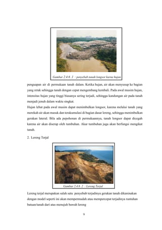 9
1
2
Gambar 2.4.6 .1 : penyebab tanah longsor karna hujan
penguapan air di permukaan tanah dalam. Ketika hujan, air akan menyusup ke bagian
yang retak sehingga tanah dengan cepat mengembang kembali. Pada awal musim hujan,
intensitas hujan yang tinggi biasanya sering terjadi, sehingga kandungan air pada tanah
menjadi jenuh dalam waktu singkat.
Hujan lebat pada awal musim dapat menimbulkan longsor, karena melalui tanah yang
merekah air akan masuk dan terakumulasi di bagian dasar lereng, sehingga menimbulkan
gerakan lateral. Bila ada pepohonan di permukaannya, tanah longsor dapat dicegah
karena air akan diserap oleh tumbuhan. Akar tumbuhan juga akan berfungsi mengikat
tanah.
2. Lereng Terjal
Gambar 2.4.6 .2 : Lereng Terjal
Lereng terjal merupakan salah satu penyebab terjadinya gerakan tanah dikarenakan
dengan model seperti ini akan mempermudah atau mempercepat terjadinya runtuhan
batuan/tanah dari atas menujuh bawah lereng
 