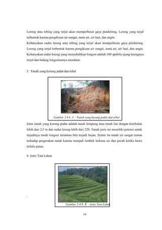 10
Lereng atau tebing yang terjal akan memperbesar gaya pendorong. Lereng yang terjal
terbentuk karena pengikisan air sungai, mata air, air laut, dan angin.
Kebanyakan sudut lereng atau tebing yang terjal akan memperbesar gaya pendorong.
Lereng yang terjal terbentuk karena pengikisan air sungai, mata air, air laut, dan angin.
Kebanyakan sudut lereng yang menyebabkan longsor adalah 180 apabila ujung lerengnya
terjal dan bidang longsorannya mendatar.
3. Tanah yang kurang padat dan tebal
Gambar 2.4.6 .3 : Tanah yang kurang padat dan tebal
Jenis tanah yang kurang padat adalah tanah lempung atau tanah liat dengan ketebalan
lebih dari 2,5 m dan sudut lereng lebih dari 220. Tanah jenis ini memiliki potensi untuk
terjadinya tanah longsor terutama bila terjadi hujan. Selain itu tanah ini sangat rentan
terhadap pergerakan tanah karena menjadi lembek terkena air dan pecah ketika hawa
terlalu panas.
4. Jenis Tata Lahan

Gambar 2.4.6 .4 : Jenis Tata Lahan
 