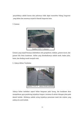 11
penyebabnya adalah karena akar pohonnya tidak dapat menembus bidang longsoran
yang dalam dan umumnya terjadi di daerah longsoran lama.
5. Getaran
Gambar 2.4.6 .5 : Getaran
Getaran yang terjadi biasanya diakibatkan oleh gempabumi, ledakan, getaran mesin, dan
getaran lalu lintas kendaraan. Akibat yang ditimbulkannya adalah tanah, badan jalan,
lantai, dan dinding rumah menjadi retak.
6. Adanya Beban Tambahan
Gambar 2.4.6 .6 : adanya benda tambahan
Adanya beban tambahan seperti beban bangunan pada lereng, dan kendaraan akan
memperbesar gaya pendorong terjadinya longsor, terutama di sekitar tikungan jalan pada
daerah lembah. Akibatnya adalah sering terjadinya penurunan tanah dan retakan yang
arahnya ke arah lembah.
 