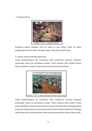 12
7. Pengikisan/Erosi
Gambar 2.4.6.7 : Pengikisan/Erosi
Pengikisan banyak dilakukan oleh air sungai ke arah tebing. Selain itu akibat
penggundulan hutan di sekitar tikungan sungai, tebing akan menjadi terjal.
8. Adanya material timbunan pada tebing
Untuk mengembangkan dan memperluas lahan pemukiman umumnya dilakukan
pemotongan tebing dan penimbunan lembah. Tanah timbunan pada lembah tersebut
belum terpadatkan sempurna seperti tanah asli yang berada di bawahnya
Gambar 2.4.6 .8: adanya material timbunan pada tebing
Untuk mengembangkan dan memperluas lahan pemukiman umumnya dilakukan
pemotongan tebing dan penimbunan lembah. Tanah timbunan pada lembah tersebut
belum terpadatkan sempurna seperti tanah asli yang berada di bawahnya. Sehingga apabila
hujan akan terjadi penurunan tanah yang kemudian diikuti dengan retakan tanah Sehingga
apabila hujan akan terjadi penurunan tanah yang kemudian diikuti dengan retakan tanah.
 