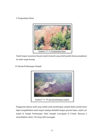 13
9. Pengundulan Hutan
Gambar2.4.6 .9: Pengundulan hutan
Tanah longsor umumnya banyak terjadi di daerah yang relatif gundul dimana pengikatan
air tanah sangat kurang.
10. Daerah Pembuangan Sampah
Gambar2.4.6 .10: daerah pembuagan sampah
Penggunaan lapisan tanah yang rendah untuk pembuangan sampah dalam jumlah banyak
dapat mengakibatkan tanah longsor apalagi ditambah dengan guyuran hujan, seperti yang
terjadi di Tempat Pembuangan Akhir Sampah Leuwigajah di Cimahi. Bencana ini
menyebabkan sekitar 120 orang lebih meninggal.
 