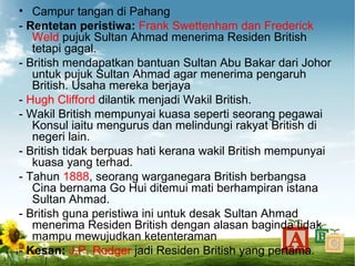 • Campur tangan di Pahang
- Rentetan peristiwa: Frank Swettenham dan Frederick
   Weld pujuk Sultan Ahmad menerima Residen British
   tetapi gagal.
- British mendapatkan bantuan Sultan Abu Bakar dari Johor
   untuk pujuk Sultan Ahmad agar menerima pengaruh
   British. Usaha mereka berjaya
- Hugh Clifford dilantik menjadi Wakil British.
- Wakil British mempunyai kuasa seperti seorang pegawai
   Konsul iaitu mengurus dan melindungi rakyat British di
   negeri lain.
- British tidak berpuas hati kerana wakil British mempunyai
   kuasa yang terhad.
- Tahun 1888, seorang warganegara British berbangsa
   Cina bernama Go Hui ditemui mati berhampiran istana
   Sultan Ahmad.
- British guna peristiwa ini untuk desak Sultan Ahmad
   menerima Residen British dengan alasan baginda tidak
   mampu mewujudkan ketenteraman
- Kesan: J.P. Rodger jadi Residen British yang pertama.
 