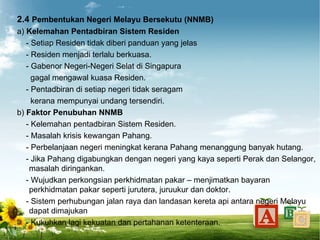2.4 Pembentukan Negeri Melayu Bersekutu (NNMB)
a) Kelemahan Pentadbiran Sistem Residen
   - Setiap Residen tidak diberi panduan yang jelas
   - Residen menjadi terlalu berkuasa.
   - Gabenor Negeri-Negeri Selat di Singapura
     gagal mengawal kuasa Residen.
   - Pentadbiran di setiap negeri tidak seragam
     kerana mempunyai undang tersendiri.
b) Faktor Penubuhan NNMB
   - Kelemahan pentadbiran Sistem Residen.
   - Masalah krisis kewangan Pahang.
   - Perbelanjaan negeri meningkat kerana Pahang menanggung banyak hutang.
   - Jika Pahang digabungkan dengan negeri yang kaya seperti Perak dan Selangor,
    masalah diringankan.
   - Wujudkan perkongsian perkhidmatan pakar – menjimatkan bayaran
    perkhidmatan pakar seperti jurutera, juruukur dan doktor.
   - Sistem perhubungan jalan raya dan landasan kereta api antara negeri Melayu
    dapat dimajukan
   - Kukuhkan lagi kekuatan dan pertahanan ketenteraan.
 