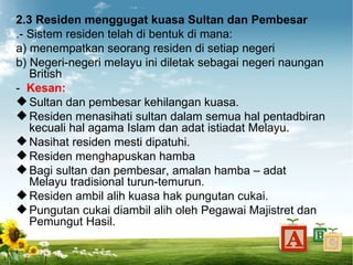 2.3 Residen menggugat kuasa Sultan dan Pembesar
.- Sistem residen telah di bentuk di mana:
a) menempatkan seorang residen di setiap negeri
b) Negeri-negeri melayu ini diletak sebagai negeri naungan
   British
- Kesan:
 Sultan dan pembesar kehilangan kuasa.
 Residen menasihati sultan dalam semua hal pentadbiran
   kecuali hal agama Islam dan adat istiadat Melayu.
 Nasihat residen mesti dipatuhi.
 Residen menghapuskan hamba
 Bagi sultan dan pembesar, amalan hamba – adat
   Melayu tradisional turun-temurun.
 Residen ambil alih kuasa hak pungutan cukai.
 Pungutan cukai diambil alih oleh Pegawai Majistret dan
   Pemungut Hasil.
 