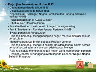 c) Perjanjian Persekutuan 12 Jun 1895
   - Ditandatangani pada tahun 1885
   - Dikuatkuasakan pada tahun 1896.
   - Negeri Perak, Selangor, Negeri Sembilan dan Pahang disatukan
    menjadi NNMB
   - Pusat pentadbiran di Kuala Lumpur
   - Diketuai oleh Residen Jeneral
   - Jawatan Residen masih kekal di negeri masing-masing.
   - Frank Swettenham Residen Jeneral Pertama NNMB
   - Syarat perjanjian Persekutuan:
   - Raja-raja bersetuju menggabungkan negeri mereka menjadi sebuah
    persekutuan.
   - Menerima pegawai British sebagai Residen Jeneral.
   - Raja-raja bersetuju mengikut nasihat Residen Jeneral dalam semua
    perkara kecuali agama Islam dan adat-istiadat Melayu.
   - Raja-raja setuju membantu negeri-negeri yang memerlukan bantuan
   - Residen Jeneral bertanggungjawab kepada Gabenor Negeri-Negeri
    Selat di Singapura.
 