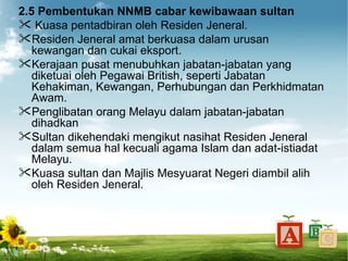 2.5 Pembentukan NNMB cabar kewibawaan sultan
 Kuasa pentadbiran oleh Residen Jeneral.
Residen Jeneral amat berkuasa dalam urusan
   kewangan dan cukai eksport.
Kerajaan pusat menubuhkan jabatan-jabatan yang
   diketuai oleh Pegawai British, seperti Jabatan
   Kehakiman, Kewangan, Perhubungan dan Perkhidmatan
   Awam.
Penglibatan orang Melayu dalam jabatan-jabatan
   dihadkan
Sultan dikehendaki mengikut nasihat Residen Jeneral
   dalam semua hal kecuali agama Islam dan adat-istiadat
   Melayu.
Kuasa sultan dan Majlis Mesyuarat Negeri diambil alih
   oleh Residen Jeneral.
 