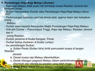  Persidangan Raja-Raja Melayu (Durbar)
  - Raja-raja Melayu tidak puas hati terhadap kuasa Residen Jeneral dan
  kerajaan pusat.
  - British menubuhkan Durbar atau Persidangan Raja-Raja Melayu tahun
  1897.
  - Perbincangan tertumpu pad hal ehwal adat, agama Islam dan kebajikan
  orang
     Melayu.
  - Durbar asas kepada Kewujudan Majlis Persidangan Raja-Raja Melayu
  - Ahli-ahli Durbar – Pesuruhjaya Tinggi, Raja-raja Melayu, Residen Jeneral
    dan 4
     orang Residen.
  - Durbar pertama di Kuala Kangsar, Perak
  - Durbar kedua diadakan di Kuala Lumpur
  - Isu persidangan Durbar;
         a. Sultan Perak (Sultan Idris) kritik pemusatan kuasa di tangan
  Residen
           Jeneral
         b. Desak kuasa raja Melayu dikembalikan.
         c. Desak bilangan pegawai Melayu dalam perkhidmatan kerajaan
            ditambah dan dilantik ke jawatan yang lebih tinggi.
         d. Minta British iktiraf bahasa Melayu menjadi bahasa rasmi.
 