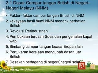 2.1 Dasar Campur tangan British di Negeri-
Negeri Melayu (NNM)
• Faktor- faktor campur tangan British di NNM
2. kekayaan hasil bumi NNM menarik perhatian
   British
3. Revolusi Perindustrian
4. Pembukaan terusan Suez dan pengenalan kapal
   wap
5. Bimbang campur tangan kuasa Eropah lain
6. Pertukaran kerajaan mengubah dasar luar
   British
7. Desakan pedagang di negeri0negeri selat
 