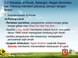 2.2 Keadaan di Perak, Selangor, Negeri Sembilan
dan Pahang memberi peluang campur tangan
British
• Ketidakstabilan di Perak
b) Perang Larut
- Rentetan peristiwa: pergaduhan antara kongsi gelap
   kongsi gelap cina Ghee Hin dan Hai San.
- Apabila Long Jaafar membawa masuk buruh cina pada
   tahun 1948 untuk memajukan lombong bijih timah
- berlaku pergaduhan dan kesannya: menjejaskan
   perusahaan bijih timah
- langkah dilakukan: Ngah Ibrahim melantik Kapten
   Speedy membantu menamatkan kekacauan di Larut
 