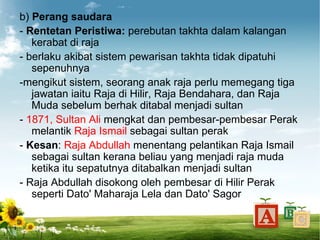 b) Perang saudara
- Rentetan Peristiwa: perebutan takhta dalam kalangan
   kerabat di raja
- berlaku akibat sistem pewarisan takhta tidak dipatuhi
   sepenuhnya
-mengikut sistem, seorang anak raja perlu memegang tiga
   jawatan iaitu Raja di Hilir, Raja Bendahara, dan Raja
   Muda sebelum berhak ditabal menjadi sultan
- 1871, Sultan Ali mengkat dan pembesar-pembesar Perak
   melantik Raja Ismail sebagai sultan perak
- Kesan: Raja Abdullah menentang pelantikan Raja Ismail
   sebagai sultan kerana beliau yang menjadi raja muda
   ketika itu sepatutnya ditabalkan menjadi sultan
- Raja Abdullah disokong oleh pembesar di Hilir Perak
   seperti Dato' Maharaja Lela dan Dato' Sagor
 